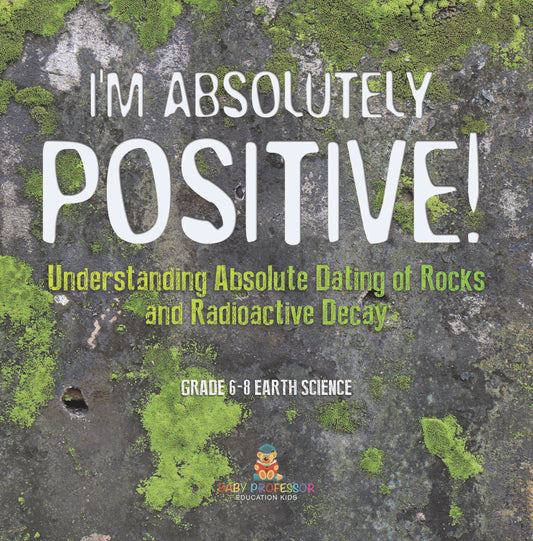 I'm Absolutely Positive! Understanding Absolute Dating of Rocks and Radioactive Decay | Grade 6-8 Earth Science