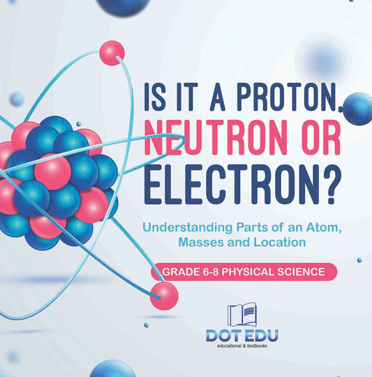 Is it a Proton, Neutron or Electron? Understanding Parts of an Atom, Masses and Location | Grade 6-8 Physical Science