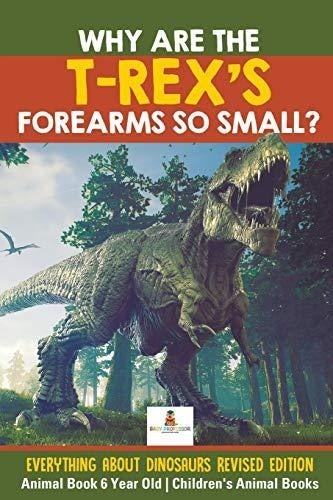 Why Are The T-Rex’s Forearms So Small? Everything about Dinosaurs Revised Edition - Animal Book 6 Year Old - Children’s Animal Books