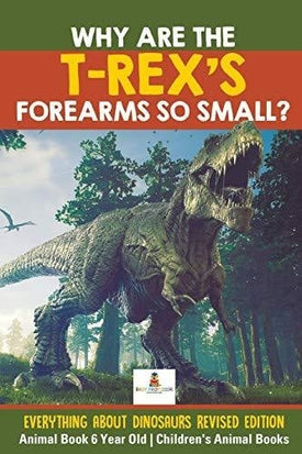 Why Are The T-Rex’s Forearms So Small? Everything about Dinosaurs Revised Edition - Animal Book 6 Year Old - Children’s Animal Books