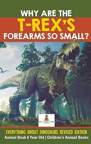 Why Are The T-Rex’s Forearms So Small? Everything about Dinosaurs Revised Edition - Animal Book 6 Year Old Children’s Animal Books