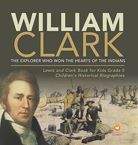William Clark: The Explorer Who Won the Hearts of the Indians Lewis and Clark Book for Kids Grade 5 Children’s Historical Biographies